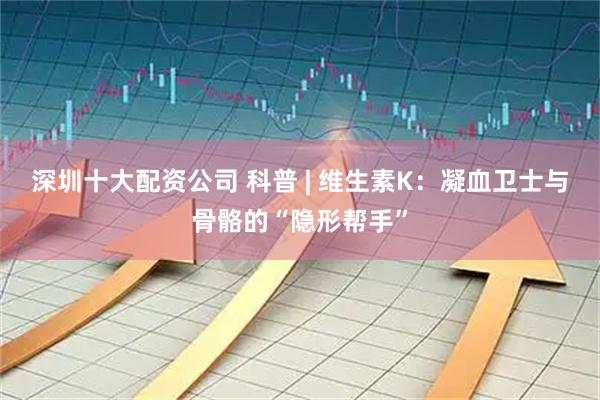 深圳十大配资公司 科普 | 维生素K:凝血卫士与骨骼的“隐形帮手”