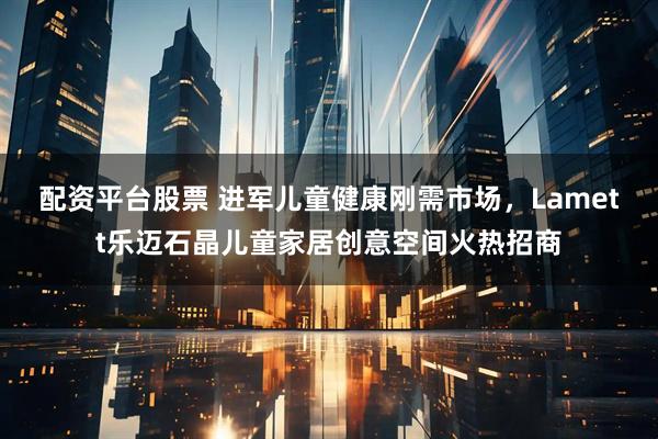 配资平台股票 进军儿童健康刚需市场,Lamett乐迈石晶儿童家居创意空间火热招商