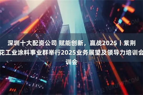 深圳十大配资公司 赋能创新,赢战2025丨紫荆花工业涂料事业群举行2025业务展望及领导力培训会