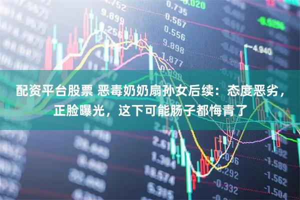 配资平台股票 恶毒奶奶扇孙女后续:态度恶劣,正脸曝光,这下可能肠子都悔青了