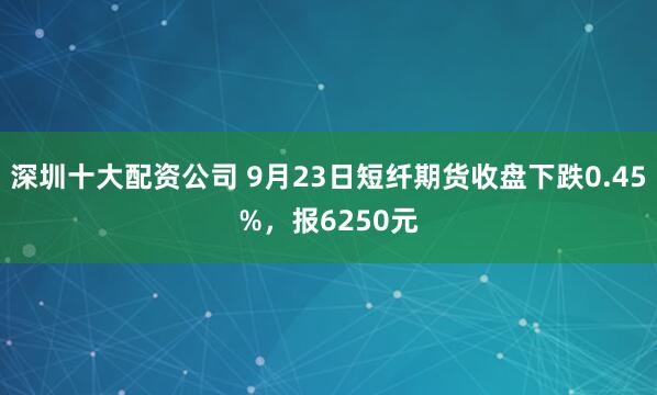 深圳十大配资公司 9月23日短纤期货收盘下跌0.45%，报6250元