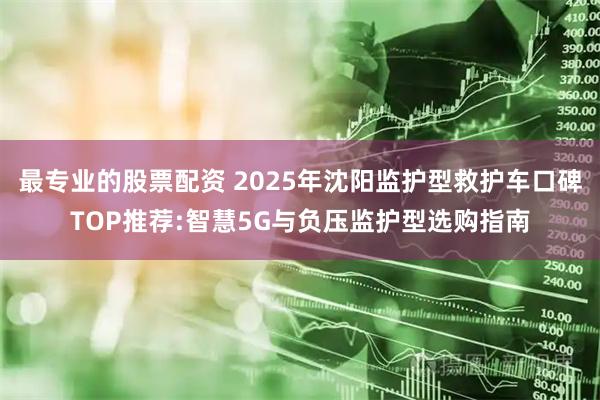 最专业的股票配资 2025年沈阳监护型救护车口碑TOP推荐:智慧5G与负压监护型选购指南