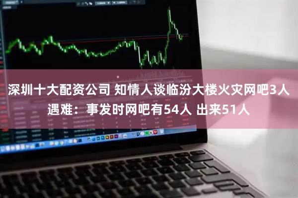 深圳十大配资公司 知情人谈临汾大楼火灾网吧3人遇难：事发时网吧有54人 出来51人