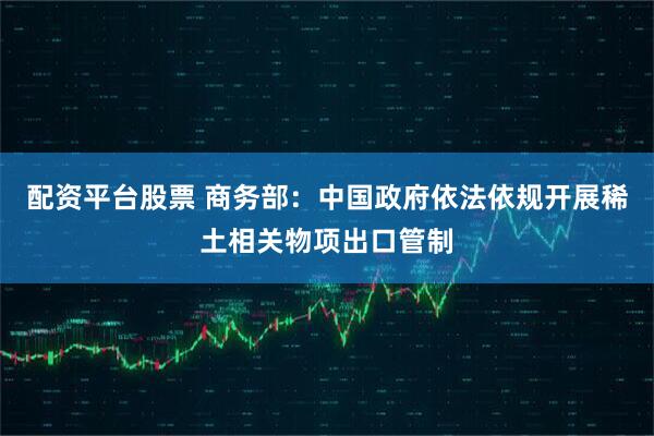 配资平台股票 商务部：中国政府依法依规开展稀土相关物项出口管制