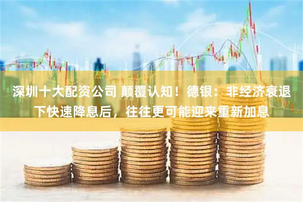 深圳十大配资公司 颠覆认知！德银：非经济衰退下快速降息后，往往更可能迎来重新加息