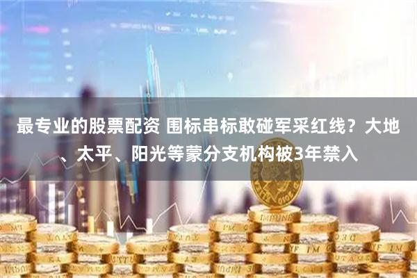 最专业的股票配资 围标串标敢碰军采红线?大地、太平、阳光等蒙分支机构被3年禁入