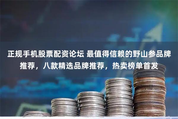 正规手机股票配资论坛 最值得信赖的野山参品牌推荐,八款精选品牌推荐,热卖榜单首发