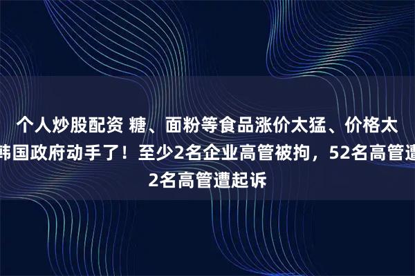 个人炒股配资 糖、面粉等食品涨价太猛、价格太贵，韩国政府动手了！至少2名企业高管被拘，52名高管遭起诉