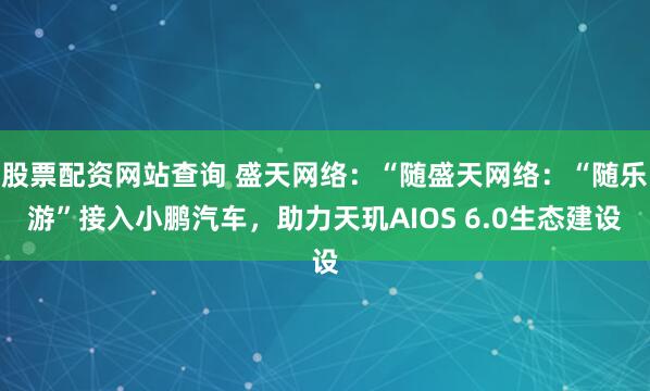 股票配资网站查询 盛天网络：“随盛天网络：“随乐游”接入小鹏汽车，助力天玑AIOS 6.0生态建设