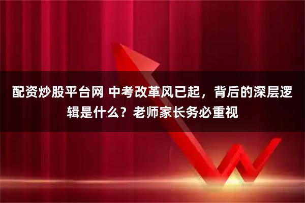 配资炒股平台网 中考改革风已起，背后的深层逻辑是什么？老师家长务必重视