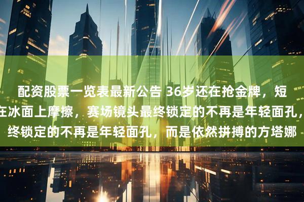 配资股票一览表最新公告 36岁还在抢金牌，短道速滑用实力把年龄按在冰面上摩擦，赛场镜头最终锁定的不再是年轻面孔，而是依然拼搏的方塔娜