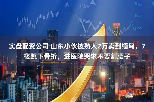 实盘配资公司 山东小伙被熟人2万卖到缅甸，7楼跳下骨折，进医院哭求不要割腰子