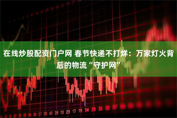 在线炒股配资门户网 春节快递不打烊：万家灯火背后的物流“守护网”