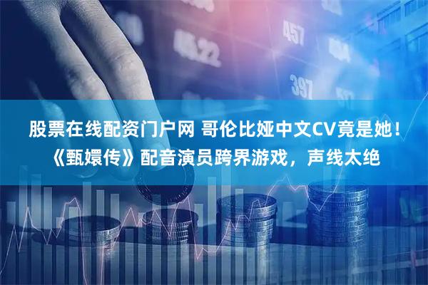 股票在线配资门户网 哥伦比娅中文CV竟是她！《甄嬛传》配音演员跨界游戏，声线太绝