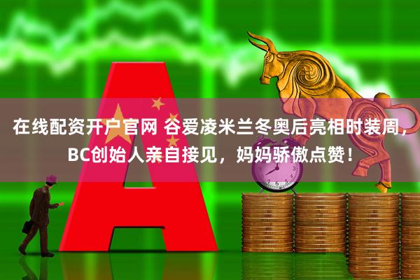 在线配资开户官网 谷爱凌米兰冬奥后亮相时装周，BC创始人亲自接见，妈妈骄傲点赞！