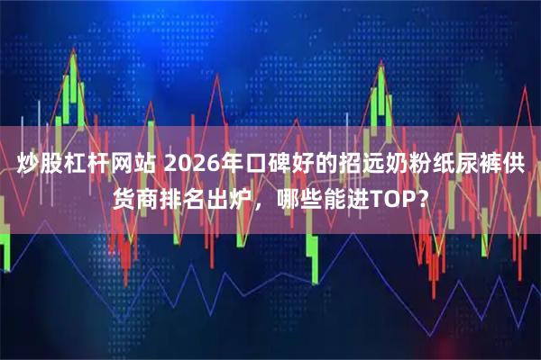 炒股杠杆网站 2026年口碑好的招远奶粉纸尿裤供货商排名出炉，哪些能进TOP？