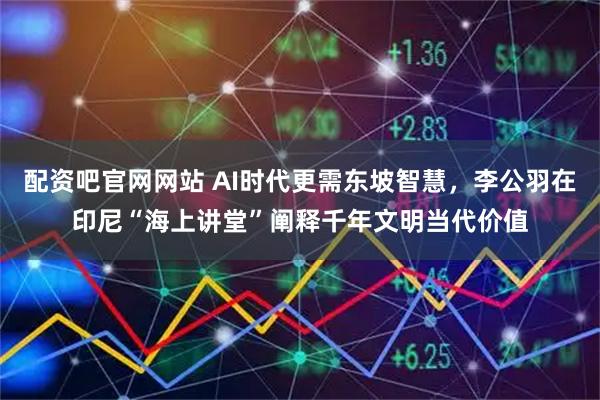 配资吧官网网站 AI时代更需东坡智慧，李公羽在印尼“海上讲堂”阐释千年文明当代价值