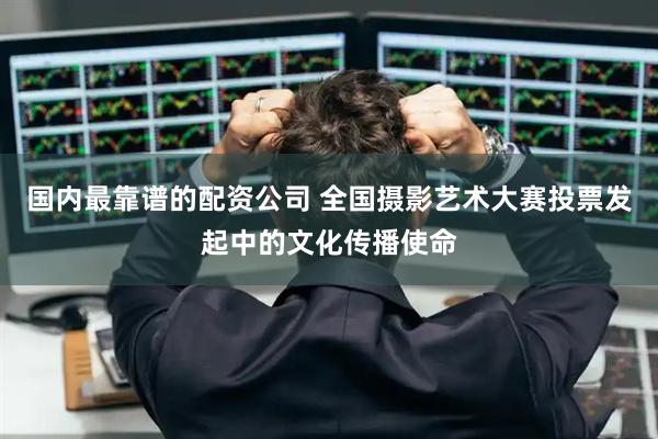 国内最靠谱的配资公司 全国摄影艺术大赛投票发起中的文化传播使命