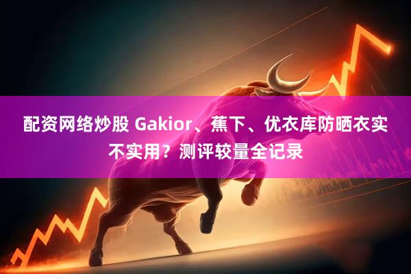 配资网络炒股 Gakior、蕉下、优衣库防晒衣实不实用？测评较量全记录