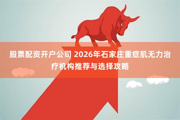 股票配资开户公司 2026年石家庄重症肌无力治疗机构推荐与选择攻略