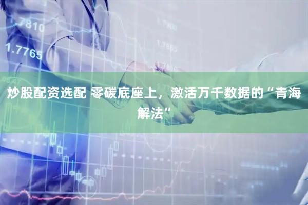 炒股配资选配 零碳底座上,激活万千数据的“青海解法”