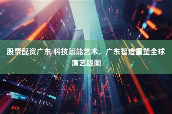 股票配资广东 科技赋能艺术,广东智造重塑全球演艺版图