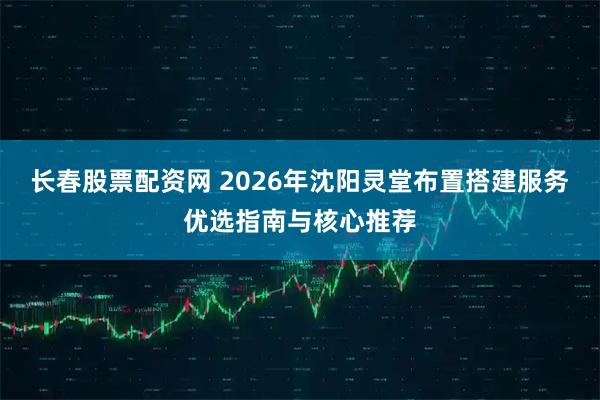 长春股票配资网 2026年沈阳灵堂布置搭建服务优选指南与核心推荐