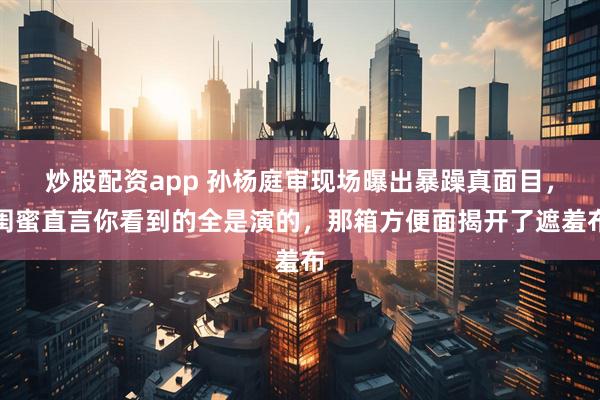 炒股配资app 孙杨庭审现场曝出暴躁真面目，闺蜜直言你看到的全是演的，那箱方便面揭开了遮羞布