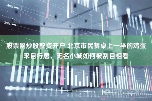 股票网炒股配资开户 北京市民餐桌上一半的鸡蛋来自行唐，无名小城如何被刮目相看