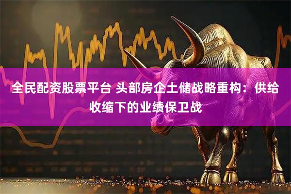 全民配资股票平台 头部房企土储战略重构：供给收缩下的业绩保卫战