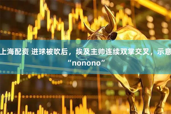 上海配资 进球被吹后，埃及主帅连续双掌交叉，示意“nonono”
