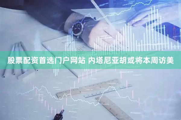 股票配资首选门户网站 内塔尼亚胡或将本周访美