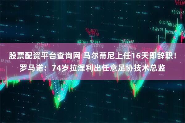 股票配资平台查询网 马尔蒂尼上任16天即辞职！罗马诺：74岁拉涅利出任意足协技术总监